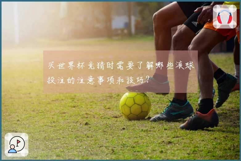 买世界杯竞猜时需要了解哪些滚球投注的注意事项和技巧？