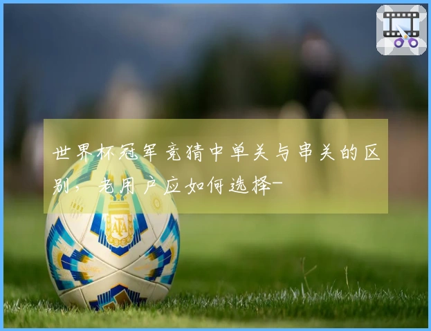世界杯冠军竞猜中单关与串关的区别，老用户应如何选择-