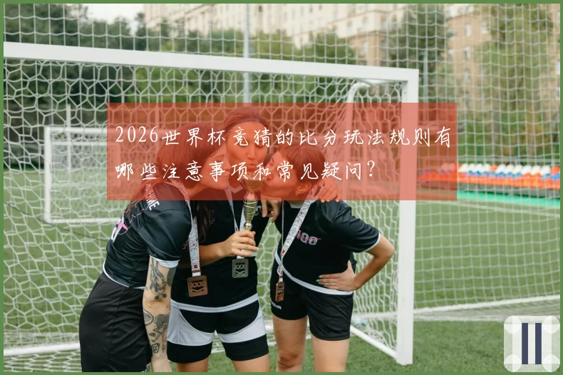 2026世界杯竞猜的比分玩法规则有哪些注意事项和常见疑问？